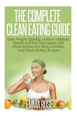 The Complete Clean Eating Guide: Lose Weight Quickly, Achieve Optimal Health and Feel Energized with Clean Eating for Busy Families and Clean Eating R by Rose, Emma