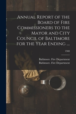 Annual Report of the Board of Fire Commissioners to the Mayor and City Council of Baltimore for the Year Ending ....; 1908 by Baltimore (MD ) Fire Department