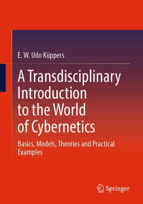 A Transdisciplinary Introduction to the World of Cybernetics: Basics, Models, Theories and Practical Examples by Küppers, E. W. Udo