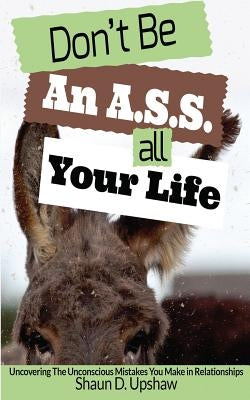 Don't Be An A.S.S. All Your Life: Uncovering The Unconscious Mistakes You Make In Relationships by Upshaw, Shaun D.