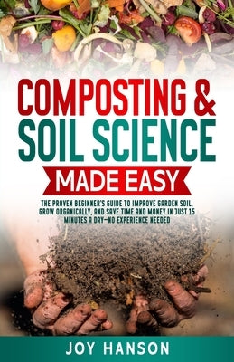 Composting & Soil Science Made Easy: The Proven Beginner's Guide to Improve Garden Soil, Grow Organically, and Save Time and Money in Just 15 Minutes by Hanson, Joy
