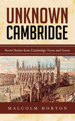 Unknown Cambridge: Secret Stories from Cambridge Town and Gown by Horton, Malcolm