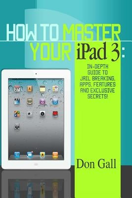 How To Master Your IPad 3: In-Depth Guide To Jail Breaking Apps, Features And Exclusive Secrets by Gall, Don