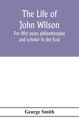 The life of John Wilson: for fifty years philanthropist and scholar in the East by Smith, George