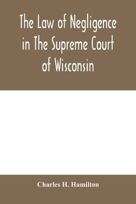 The law of negligence in the Supreme court of Wisconsin: A summary and digest of negligence decisions in Pinney's reports, 3 vols., and Wisconsin repo by H. Hamilton, Charles