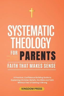 Systematic Theology For Parents: A Practical, Confidence-Building Guide to Explaining Christian Beliefs, the Bible and Faith Without Fear of Getting I by Press, Kingdom