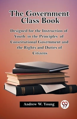 The Government Class Book Designed for the Instruction of Youth in the Principles of Constitutional Government and the Rights and Duties of Citizens by Young, Andrew W.