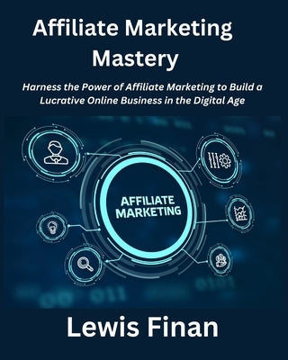 Affiliate Marketing Mastery: Harness the Power of Affiliate Marketing to Build a Lucrative Online Business in the Digital Age by Finan, Lewis