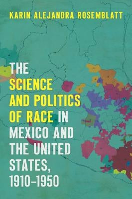 The Science and Politics of Race in Mexico and the United States, 1910-1950 by Rosemblatt, Karin Alejandra