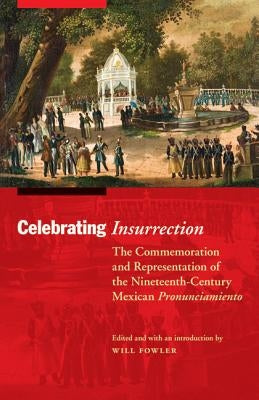 Celebrating Insurrection: The Commemoration and Representation of the Nineteenth-Century Mexican Pronunciamiento by Fowler, Will