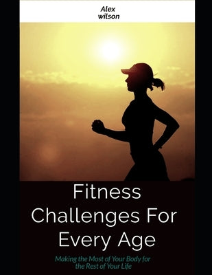 Fitness: Fitness Challenges For Every Age: Making the Most Body for the Rest of Your Life by Wilson, Alex