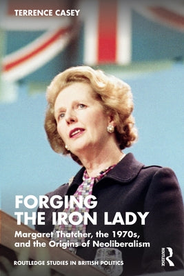Forging the Iron Lady: Margaret Thatcher, the 1970s, and the Origins of Neoliberalism by Casey, Terrence