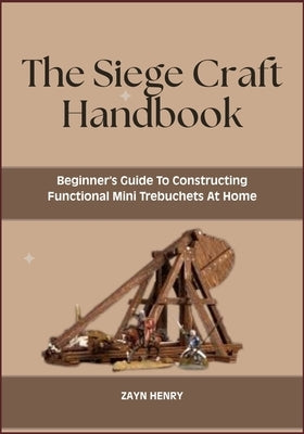 The Siege Craft Handbook: Beginner's Guide To Constructing Functional Mini Trebuchets At Home by Henry, Zayn