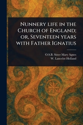 Nunnery Life in the Church of England; or, Seventeen Years With Father Ignatius by Mary Agnes, Sister O. S. B.