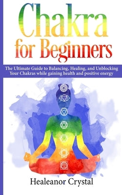 Chakra for Beginners: The Ultimate Guide to Balancing, Healing, and Unblocking Your Chakras while gaining health and positive energy. by Crystal, Healeanor