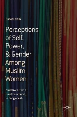Perceptions of Self, Power, & Gender Among Muslim Women: Narratives from a Rural Community in Bangladesh by Alam, Sarwar