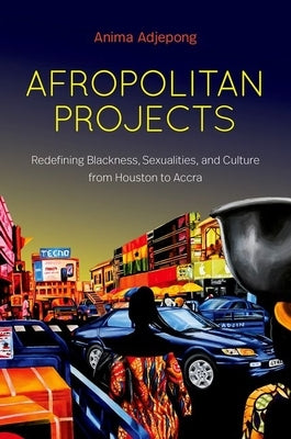Afropolitan Projects: Redefining Blackness, Sexualities, and Culture from Houston to Accra by Adjepong, Anima