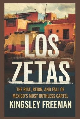 Los Zetas: The Rise, Reign, and Fall of Mexico's Most Ruthless Cartel by Freeman, Kingsley