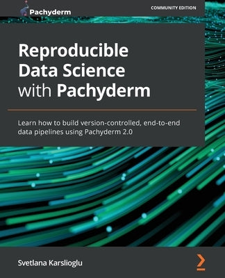 Reproducible Data Science with Pachyderm: Learn how to build version-controlled, end-to-end data pipelines using Pachyderm 2.0 by Karslioglu, Svetlana