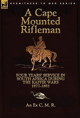 A Cape Mounted Rifleman: Four Years' Service in South Africa During the Kaffir Wars, 1877-1881 by An Ex C. M. R.