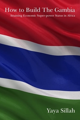 How to Build the Gambia: Attaining Economic Super-power Status in Africa by Sillah, Yaya