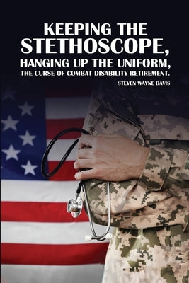Keeping The Stethoscope, Hanging Up The Uniform!: The Curse of Combat Disability Retirement by Davis, Steven