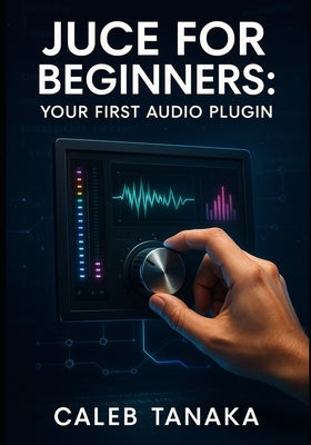 Juce for Beginners: YOUR FIRST AUDIO PLUGIN: Learn C++ fundamentals, JUCE framework basics, and build simple effects from scratch with step-by-step gu by Tanaka, Caleb