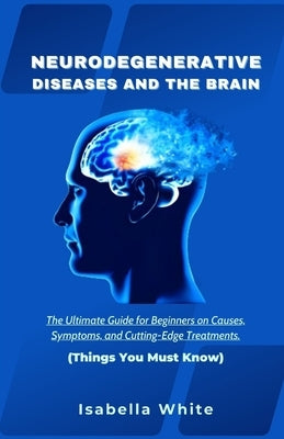 Neurodegenerative Diseases and the Brain: The Ultimate Guide for Beginners on Causes, Symptoms, and Cutting-Edge Treatments Things You Must Know by White, Isabella