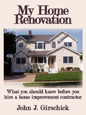 My Home Renovation: What You Should Know Before You Hire a Home Improvement Contractor by Girschick, John J.
