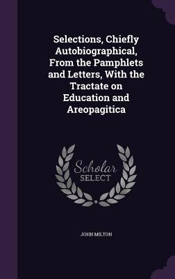 Selections, Chiefly Autobiographical, From the Pamphlets and Letters, With the Tractate on Education and Areopagitica by Milton, John