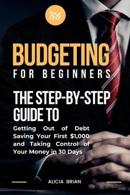 Budgeting for Beginners: The Step-by-Step Guide to Getting Out of Debt, Saving Your First $1,000, and Taking Control of Your Money in 30 Days by Brian, Alicia