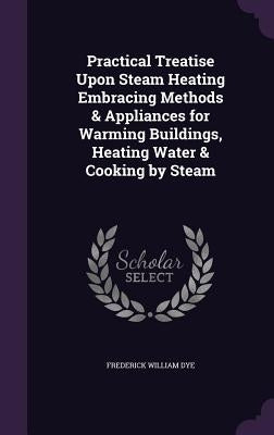 Practical Treatise Upon Steam Heating Embracing Methods & Appliances for Warming Buildings, Heating Water & Cooking by Steam by Dye, Frederick William