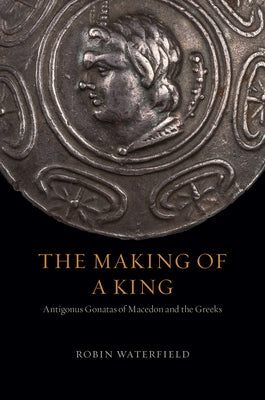 The Making of a King: Antigonus Gonatas of Macedon and the Greeks by Waterfield, Robin