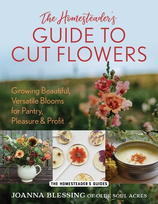 The Homesteader's Guide to Cut Flowers: Growing Beautiful, Versatile Blooms for Pantry, Pleasure & Profit by Blessing, Joanna