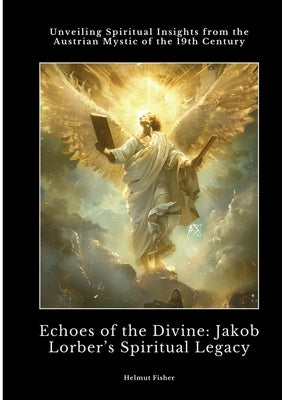 Echoes of the Divine: Jakob Lorber's Spiritual Legacy: Unveiling Spiritual Insights from the Austrian Mystic of the 19th Century by Fisher, Helmut