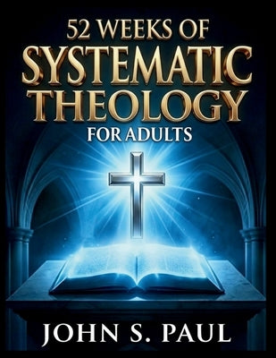 52 Weeks of Systematic Theology for Adults: Know What You Believe and Why A Year of Deep Biblical Doctrine, Solid Theological Foundations and Life-Sha by S. Paul, John