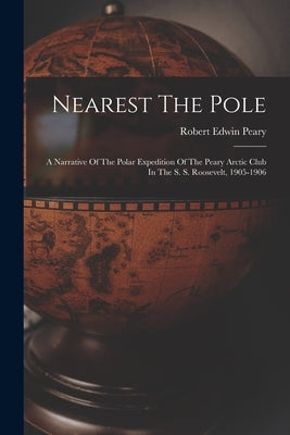 Nearest The Pole: A Narrative Of The Polar Expedition Of The Peary Arctic Club In The S. S. Roosevelt, 1905-1906 by Peary, Robert Edwin