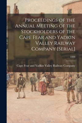 Proceedings of the Annual Meeting of the Stockholders of the Cape Fear and Yadkin Valley Railway Company [serial]; 1888 by Cape Fear and Yadkin Valley Railway C