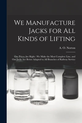 We Manufacture Jacks for All Kinds of Lifting [microform]: Our Prices Are Right: We Make the Most Complete Line, and Our Jacks Are Better Adapted to A by A O Norton (Firm)