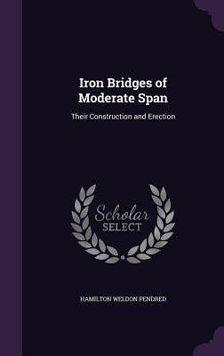 Iron Bridges of Moderate Span: Their Construction and Erection by Pendred, Hamilton Weldon