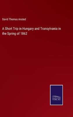 A Short Trip in Hungary and Transylvania in the Spring of 1862 by Ansted, David Thomas