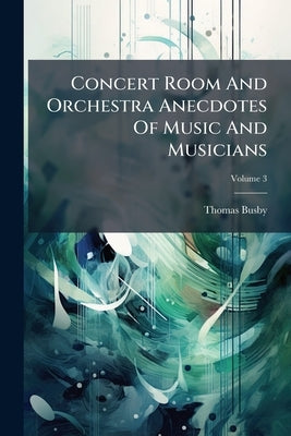 Concert Room And Orchestra Anecdotes Of Music And Musicians: Ancient And Modern; Volume 3 by Busby, Thomas