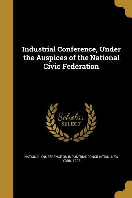 Industrial Conference, Under the Auspices of the National Civic Federation by National Conference on Industrial Concil