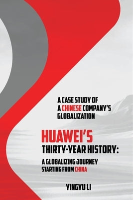 Huawei's Thirty-Year History: A Globalizing Journey Starting From China: A Case Study of a Chinese Company's Globalization by Li, Yingyu