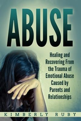 Abuse: Healing and Recovering from the Trauma of Emotional Abuse Caused by Parents and Relationships by Ruby, Kimberly