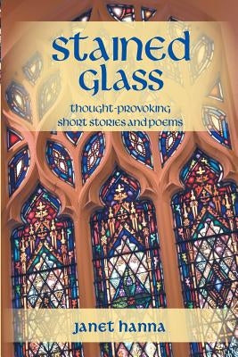 Stained Glass: Thought-Provoking Short Stories and Poems by Hanna, Janet