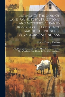 Legends Of The Land Of Lakes, Or History, Traditions And Mysteries, Gleaned From Years Of Experience Among The Pioneers, Voyageurs And Indians: With D by Thomas, George Francis