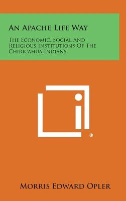 An Apache Life Way: The Economic, Social and Religious Institutions of the Chiricahua Indians by Opler, Morris Edward