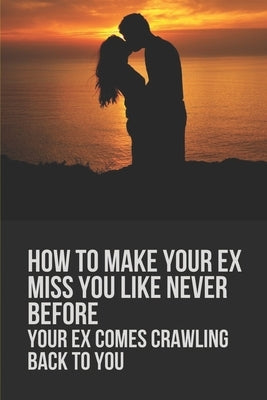 How To Make Your Ex Miss You Like Never Before: Your Ex Comes Crawling Back To You: Way To Make Your Boyfriend Come Back by Taussig, Riley