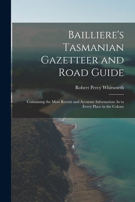 Bailliere's Tasmanian Gazetteer and Road Guide: Containing the Most Recent and Accurate Information As to Every Place in the Colony by Whitworth, Robert Percy